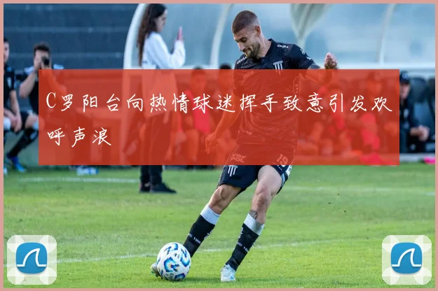 C罗阳台向热情球迷挥手致意引发欢呼声浪