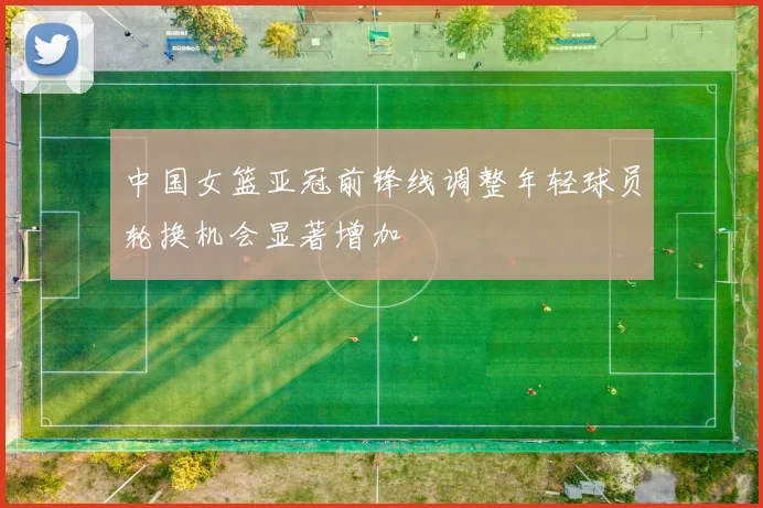 中国女篮亚冠前锋线调整年轻球员轮换机会显著增加