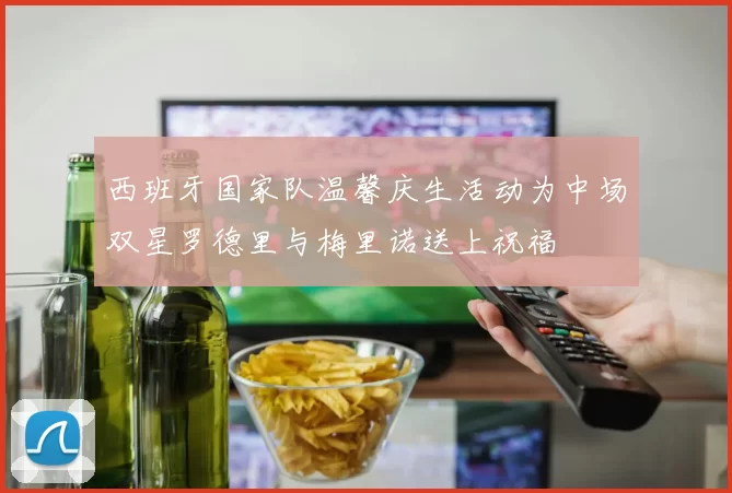 西班牙国家队温馨庆生活动为中场双星罗德里与梅里诺送上祝福