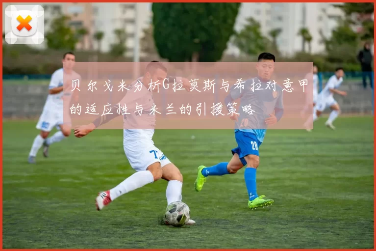 贝尔戈米分析G拉莫斯与希拉对意甲的适应性与米兰的引援策略