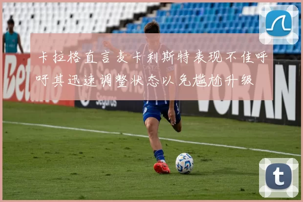 卡拉格直言麦卡利斯特表现不佳呼吁其迅速调整状态以免尴尬升级