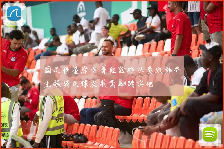 国足借鉴摩洛哥经验难以奏效韩乔生强调足球发展需脚踏实地