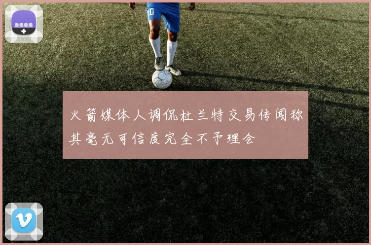火箭媒体人调侃杜兰特交易传闻称其毫无可信度完全不予理会