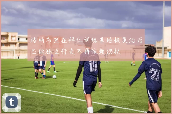 格纳布里在拜仁训练基地恢复治疗已能独立行走不再依赖拐杖