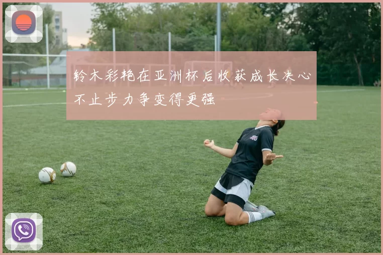 铃木彩艳在亚洲杯后收获成长决心不止步力争变得更强
