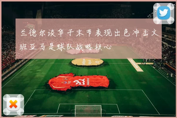 兰德尔谈华子末节表现出色冲击文班亚马是球队战略核心