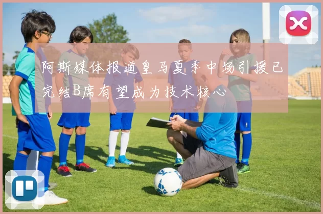 阿斯媒体报道皇马夏季中场引援已完结B席有望成为技术核心