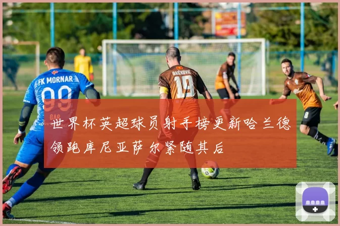 世界杯英超球员射手榜更新哈兰德领跑库尼亚萨尔紧随其后