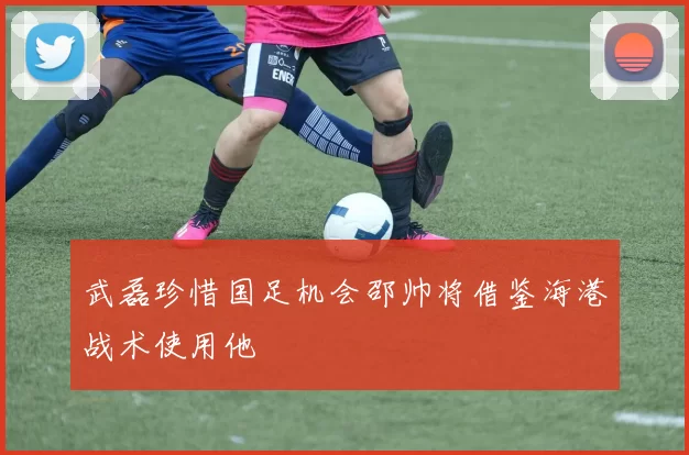 武磊珍惜国足机会邵帅将借鉴海港战术使用他