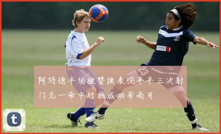 阿玛德半场被替换表现平平三次射门无一命中对抗成功率尚可