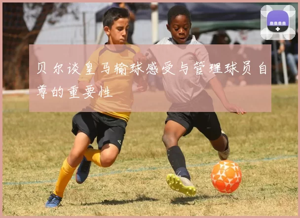 贝尔谈皇马输球感受与管理球员自尊的重要性