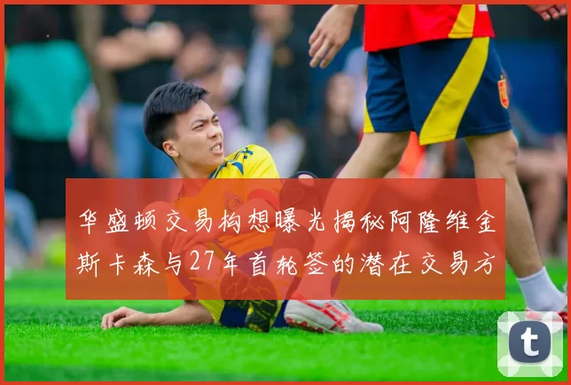 华盛顿交易构想曝光揭秘阿隆维金斯卡森与27年首轮签的潜在交易方案