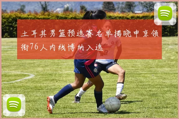 土耳其男篮预选赛名单揭晓申京领衔76人内线博纳入选