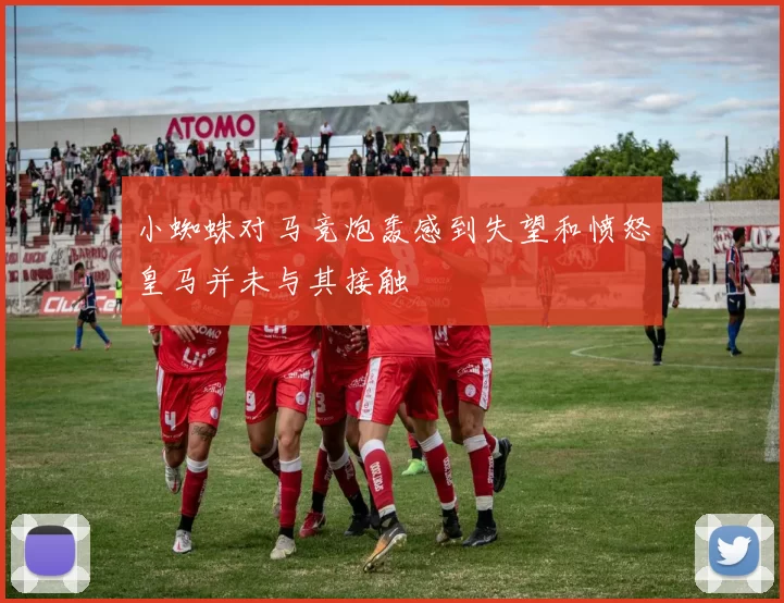 小蜘蛛对马竞炮轰感到失望和愤怒皇马并未与其接触