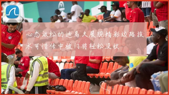 心态放松的迪乌夫展现精彩边路技术可惜传中被门将轻松没收