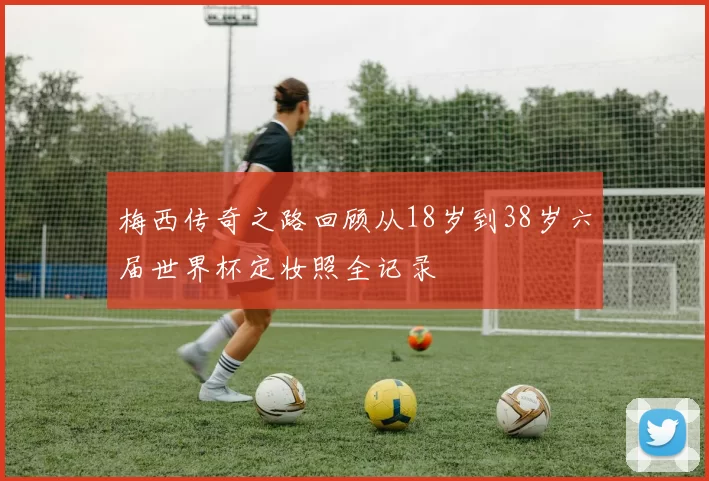 梅西传奇之路回顾从18岁到38岁六届世界杯定妆照全记录