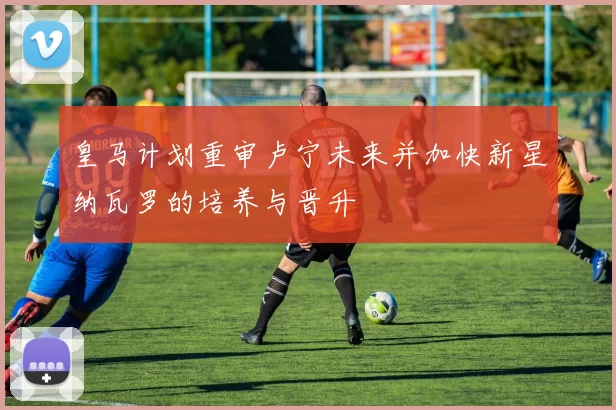 皇马计划重审卢宁未来并加快新星纳瓦罗的培养与晋升