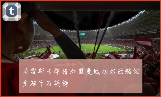 马雷斯卡即将加盟曼城切尔西赔偿金超千万英镑