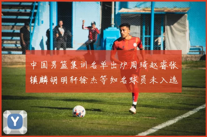 中国男篮集训名单出炉周琦赵睿张镇麟胡明轩徐杰等知名球员未入选
